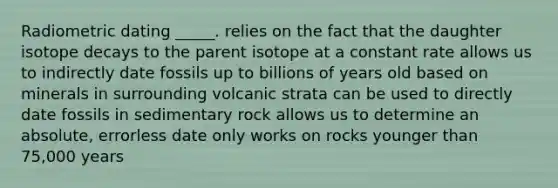 Radiometric dating _____. relies on the fact that the daughter isotope decays to the parent isotope at a constant rate allows us to indirectly date fossils up to billions of years old based on minerals in surrounding volcanic strata can be used to directly date fossils in sedimentary rock allows us to determine an absolute, errorless date only works on rocks younger than 75,000 years