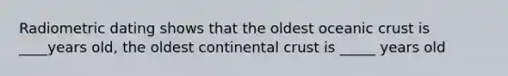 Radiometric dating shows that the oldest oceanic crust is ____years old, the oldest continental crust is _____ years old