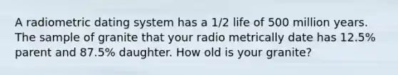 A radiometric dating system has a 1/2 life of 500 million years. The sample of granite that your radio metrically date has 12.5% parent and 87.5% daughter. How old is your granite?