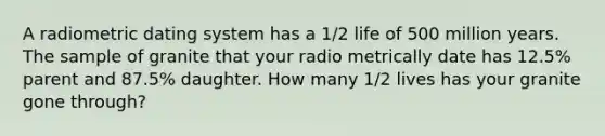 A radiometric dating system has a 1/2 life of 500 million years. The sample of granite that your radio metrically date has 12.5% parent and 87.5% daughter. How many 1/2 lives has your granite gone through?