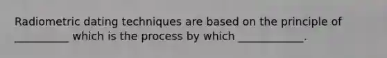 Radiometric dating techniques are based on the principle of __________ which is the process by which ____________.