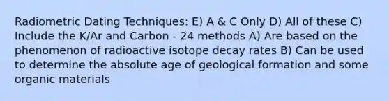 Radiometric Dating Techniques: E) A & C Only D) All of these C) Include the K/Ar and Carbon - 24 methods A) Are based on the phenomenon of radioactive isotope decay rates B) Can be used to determine the absolute age of geological formation and some organic materials