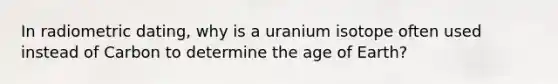 In radiometric dating, why is a uranium isotope often used instead of Carbon to determine the age of Earth?