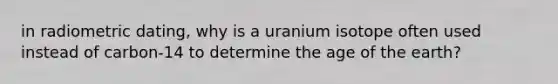 in radiometric dating, why is a uranium isotope often used instead of carbon-14 to determine the age of the earth?