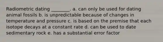 Radiometric dating ________. a. can only be used for dating animal fossils b. is unpredictable because of changes in temperature and pressure c. is based on the premise that each isotope decays at a constant rate d. can be used to date sedimentary rock e. has a substantial error factor