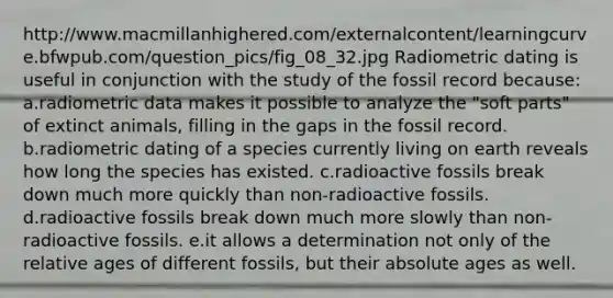 http://www.macmillanhighered.com/externalcontent/learningcurve.bfwpub.com/question_pics/fig_08_32.jpg Radiometric dating is useful in conjunction with the study of the fossil record because: a.radiometric data makes it possible to analyze the "soft parts" of extinct animals, filling in the gaps in the fossil record. b.radiometric dating of a species currently living on earth reveals how long the species has existed. c.radioactive fossils break down much more quickly than non-radioactive fossils. d.radioactive fossils break down much more slowly than non-radioactive fossils. e.it allows a determination not only of the relative ages of different fossils, but their absolute ages as well.