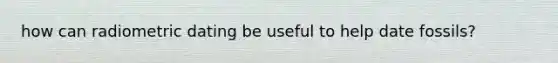 how can radiometric dating be useful to help date fossils?