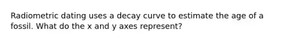 Radiometric dating uses a decay curve to estimate the age of a fossil. What do the x and y axes represent?