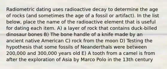 Radiometric dating uses radioactive decay to determine the age of rocks (and sometimes the age of a fossil or artifact). In the list below, place the name of the radioactive element that is useful for dating each item. A) a layer of rock that contains duck-billed dinosaur bones B) The bone handle of a knife made by an ancient native American C) rock from the moon D) Testing the hypothesis that some fossils of Neanderthals were between 200,000 and 300,000 years old E) A tooth from a camel is from after the exploration of Asia by Marco Polo in the 13th century