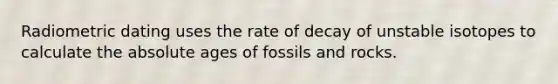 Radiometric dating uses the rate of decay of unstable isotopes to calculate the absolute ages of fossils and rocks.