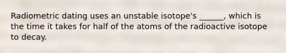 Radiometric dating uses an unstable isotope's ______, which is the time it takes for half of the atoms of the radioactive isotope to decay.