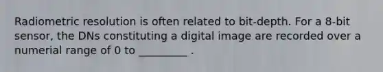 Radiometric resolution is often related to bit-depth. For a 8-bit sensor, the DNs constituting a digital image are recorded over a numerial range of 0 to _________ .