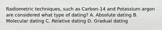 Radiometric techniques, such as Carbon-14 and Potassium argon are considered what type of dating? A. Absolute dating B. Molecular dating C. Relative dating D. Gradual dating