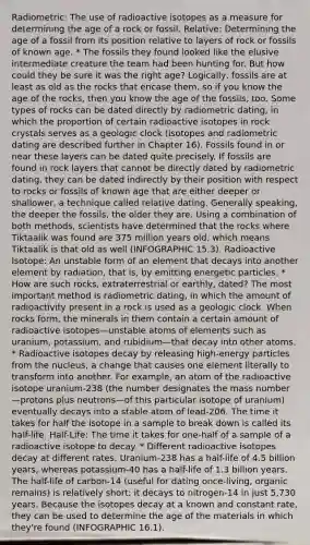 Radiometric: The use of radioactive isotopes as a measure for determining the age of a rock or fossil. Relative: Determining the age of a fossil from its position relative to layers of rock or fossils of known age. * The fossils they found looked like the elusive intermediate creature the team had been hunting for. But how could they be sure it was the right age? Logically, fossils are at least as old as the rocks that encase them, so if you know the age of the rocks, then you know the age of the fossils, too. Some types of rocks can be dated directly by radiometric dating, in which the proportion of certain radioactive isotopes in rock crystals serves as a geologic clock (isotopes and radiometric dating are described further in Chapter 16). Fossils found in or near these layers can be dated quite precisely. If fossils are found in rock layers that cannot be directly dated by radiometric dating, they can be dated indirectly by their position with respect to rocks or fossils of known age that are either deeper or shallower, a technique called relative dating. Generally speaking, the deeper the fossils, the older they are. Using a combination of both methods, scientists have determined that the rocks where Tiktaalik was found are 375 million years old, which means Tiktaalik is that old as well (INFOGRAPHIC 15.3). Radioactive Isotope: An unstable form of an element that decays into another element by radiation, that is, by emitting energetic particles. * How are such rocks, extraterrestrial or earthly, dated? The most important method is radiometric dating, in which the amount of radioactivity present in a rock is used as a geologic clock. When rocks form, the minerals in them contain a certain amount of radioactive isotopes—unstable atoms of elements such as uranium, potassium, and rubidium—that decay into other atoms. * Radioactive isotopes decay by releasing high-energy particles from the nucleus, a change that causes one element literally to transform into another. For example, an atom of the radioactive isotope uranium-238 (the number designates the mass number—protons plus neutrons—of this particular isotope of uranium) eventually decays into a stable atom of lead-206. The time it takes for half the isotope in a sample to break down is called its half-life. Half-Life: The time it takes for one-half of a sample of a radioactive isotope to decay. * Different radioactive isotopes decay at different rates. Uranium-238 has a half-life of 4.5 billion years, whereas potassium-40 has a half-life of 1.3 billion years. The half-life of carbon-14 (useful for dating once-living, organic remains) is relatively short: it decays to nitrogen-14 in just 5,730 years. Because the isotopes decay at a known and constant rate, they can be used to determine the age of the materials in which they're found (INFOGRAPHIC 16.1).