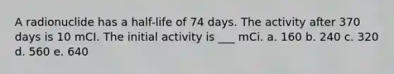 A radionuclide has a half-life of 74 days. The activity after 370 days is 10 mCI. The initial activity is ___ mCi. a. 160 b. 240 c. 320 d. 560 e. 640