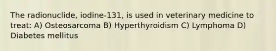 The radionuclide, iodine-131, is used in veterinary medicine to treat: A) Osteosarcoma B) Hyperthyroidism C) Lymphoma D) Diabetes mellitus