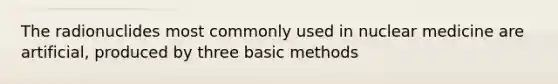 The radionuclides most commonly used in nuclear medicine are artificial, produced by three basic methods