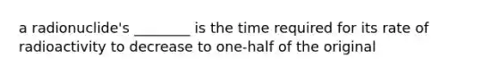 a radionuclide's ________ is the time required for its rate of radioactivity to decrease to one-half of the original