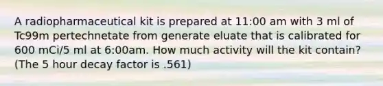 A radiopharmaceutical kit is prepared at 11:00 am with 3 ml of Tc99m pertechnetate from generate eluate that is calibrated for 600 mCi/5 ml at 6:00am. How much activity will the kit contain? (The 5 hour decay factor is .561)