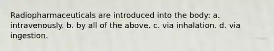Radiopharmaceuticals are introduced into the body: a. intravenously. b. by all of the above. c. via inhalation. d. via ingestion.