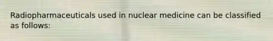 Radiopharmaceuticals used in nuclear medicine can be classified as follows: