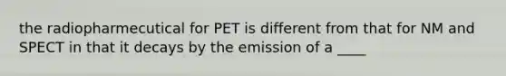 the radiopharmecutical for PET is different from that for NM and SPECT in that it decays by the emission of a ____