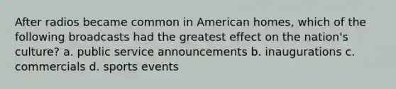 After radios became common in American homes, which of the following broadcasts had the greatest effect on the nation's culture? a. public service announcements b. inaugurations c. commercials d. sports events