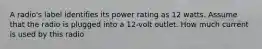 A radio's label identifies its power rating as 12 watts. Assume that the radio is plugged into a 12-volt outlet. How much current is used by this radio