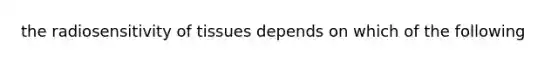 the radiosensitivity of tissues depends on which of the following