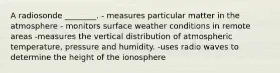 A radiosonde ________. - measures particular matter in the atmosphere - monitors surface weather conditions in remote areas -measures the vertical distribution of atmospheric temperature, pressure and humidity. -uses radio waves to determine the height of the ionosphere