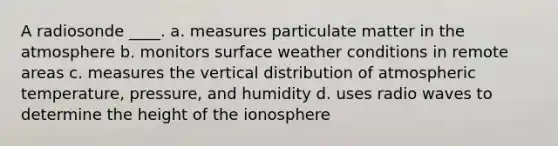 A radiosonde ____. a. measures particulate matter in the atmosphere b. monitors surface weather conditions in remote areas c. measures the vertical distribution of atmospheric temperature, pressure, and humidity d. uses radio waves to determine the height of <a href='https://www.questionai.com/knowledge/kgprXDqrFI-the-ionosphere' class='anchor-knowledge'>the ionosphere</a>