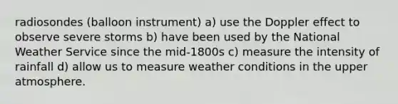 radiosondes (balloon instrument) a) use the Doppler effect to observe severe storms b) have been used by the National Weather Service since the mid-1800s c) measure the intensity of rainfall d) allow us to measure weather conditions in the upper atmosphere.