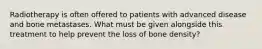 Radiotherapy is often offered to patients with advanced disease and bone metastases. What must be given alongside this treatment to help prevent the loss of bone density?