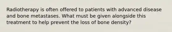 Radiotherapy is often offered to patients with advanced disease and bone metastases. What must be given alongside this treatment to help prevent the loss of bone density?