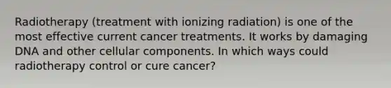 Radiotherapy (treatment with ionizing radiation) is one of the most effective current cancer treatments. It works by damaging DNA and other cellular components. In which ways could radiotherapy control or cure cancer?