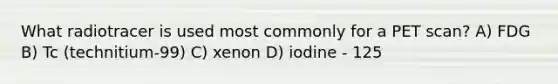 What radiotracer is used most commonly for a PET scan? A) FDG B) Tc (technitium-99) C) xenon D) iodine - 125