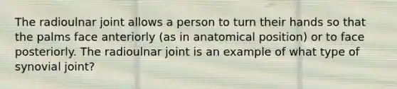 The radioulnar joint allows a person to turn their hands so that the palms face anteriorly (as in anatomical position) or to face posteriorly. The radioulnar joint is an example of what type of synovial joint?