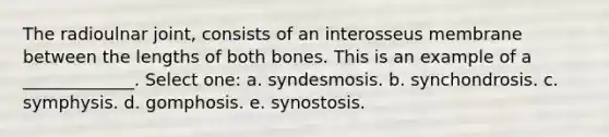 The radioulnar joint, consists of an interosseus membrane between the lengths of both bones. This is an example of a _____________. Select one: a. syndesmosis. b. synchondrosis. c. symphysis. d. gomphosis. e. synostosis.