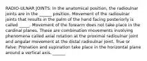 RADIO-ULNAR JOINTS: In the anatomical position, the radioulnar joints are in the ______ position. Movement of the radioulnar joints that results in the palm of the hand facing posteriorly is called _____. Movement of the forearm does not take place in the cardinal planes. These are combination movements involving phenomena called axial rotation at the proximal radioulnar joint and angular movement at the distal radioulnar joint. True or False: Pronation and supination take place in the horizontal plane around a vertical axis. ______