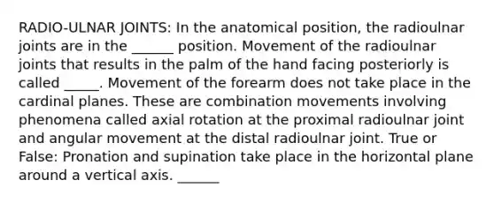 RADIO-ULNAR JOINTS: In the anatomical position, the radioulnar joints are in the ______ position. Movement of the radioulnar joints that results in the palm of the hand facing posteriorly is called _____. Movement of the forearm does not take place in the cardinal planes. These are combination movements involving phenomena called axial rotation at the proximal radioulnar joint and angular movement at the distal radioulnar joint. True or False: Pronation and supination take place in the horizontal plane around a vertical axis. ______