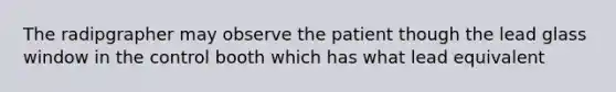 The radipgrapher may observe the patient though the lead glass window in the control booth which has what lead equivalent