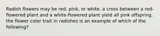 Radish flowers may be red, pink, or white. a cross between a red-flowered plant and a white-flowered plant yield all pink offspring. the flower color trait in radishes is an example of which of the following?