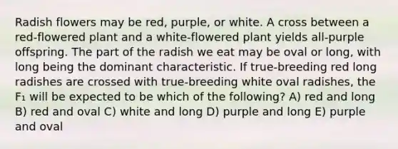 Radish flowers may be red, purple, or white. A cross between a red-flowered plant and a white-flowered plant yields all-purple offspring. The part of the radish we eat may be oval or long, with long being the dominant characteristic. If true-breeding red long radishes are crossed with true-breeding white oval radishes, the F₁ will be expected to be which of the following? A) red and long B) red and oval C) white and long D) purple and long E) purple and oval