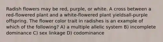 Radish flowers may be red, purple, or white. A cross between a red-flowered plant and a white-flowered plant yieldsall-purple offspring. The flower color trait in radishes is an example of which of the following? A) a multiple allelic system B) incomplete dominance C) sex linkage D) codominance