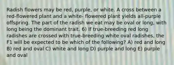 Radish flowers may be red, purple, or white. A cross between a red-flowered plant and a white- flowered plant yields all-purple offspring. The part of the radish we eat may be oval or long, with long being the dominant trait. 6) If true-breeding red long radishes are crossed with true-breeding white oval radishes, the F1 will be expected to be which of the following? A) red and long B) red and oval C) white and long D) purple and long E) purple and oval