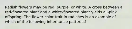 Radish flowers may be red, purple, or white. A cross between a red-flowered plant and a white-flowered plant yields all-pink offspring. The flower color trait in radishes is an example of which of the following inheritance patterns?