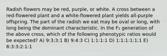 Radish flowers may be red, purple, or white. A cross between a red-flowered plant and a white-flowered plant yields all-purple offspring. The part of the radish we eat may be oval or long, with long being the dominant characteristic. In the F₂ generation of the above cross, which of the following phenotypic ratios would be expected? A) 9:3:3:1 B) 9:4:3 C) 1:1:1:1 D) 1:1:1:1:1:1 E) 6:3:3:2:1:1