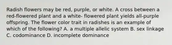 Radish flowers may be red, purple, or white. A cross between a red-flowered plant and a white- flowered plant yields all-purple offspring. The flower color trait in radishes is an example of which of the following? A. a multiple allelic system B. sex linkage C. codominance D. incomplete dominance