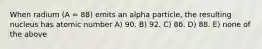 When radium (A = 88) emits an alpha particle, the resulting nucleus has atomic number A) 90. B) 92. C) 86. D) 88. E) none of the above