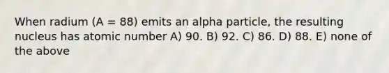 When radium (A = 88) emits an alpha particle, the resulting nucleus has atomic number A) 90. B) 92. C) 86. D) 88. E) none of the above